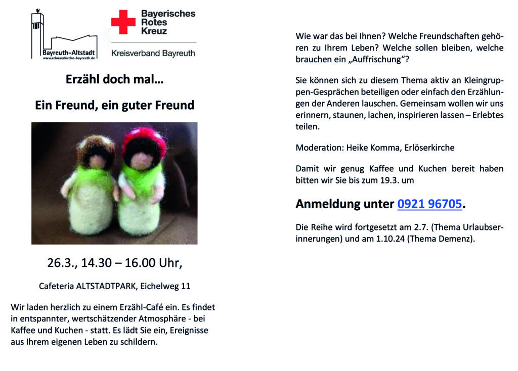 Einladungs Flyer zum Erzähl-Café Text: Erzähl doch mal… Ein Freund, ein guter Freund 26.3., 14.30 – 16.00 Uhr, Cafeteria ALTSTADTPARK, Eichelweg 11 Wir laden herzlich zu einem Erzähl-Café ein. Es findet in entspannter, wertschätzender Atmosphäre - bei Kaffee und Kuchen - statt. Es lädt Sie ein, Ereignisse aus Ihrem eigenen Leben zu schildern. Erzähl doch mal… Ein Freund, ein guter Freund 26.3., 14.30 – 16.00 Uhr, Cafeteria ALTSTADTPARK, Eichelweg 11 Wir laden herzlich zu einem Erzähl-Café ein. Es findet in entspannter, wertschätzender Atmosphäre - bei Kaffee und Kuchen - statt. Es lädt Sie ein, Ereignisse aus Ihrem eigenen Leben zu schildern. Erinnern Sie sich noch eine Sandkastenfreundin? An die Freunde aus der Schulzeit? Freundschaft gibt’s auch im Beruf, im Ehrenamt oder in der Familie. Die Schwester wird zur besten Freundin, der Kollege zu einem guten Freund. Wie war das bei Ihnen? Welche Freundschaften gehören zu Ihrem Leben? Welche sollen bleiben, welche brauchen ein „Auffrischung“? Sie können sich zu diesem Thema aktiv an Kleingruppen-Gesprächen beteiligen oder einfach den Erzählungen der Anderen lauschen. Gemeinsam wollen wir uns erinnern, staunen, lachen, inspirieren lassen – Erlebtes teilen. Moderation: Heike Komma, Erlöserkirche Damit wir genug Kaffee und Kuchen bereit haben bitten wir Sie bis zum 19.3. um Anmeldung unter 0921 96705. Die Reihe wird fortgesetzt am 2.7. (Thema Urlaubserinnerungen) und am 1.10.24 (Thema Demenz).